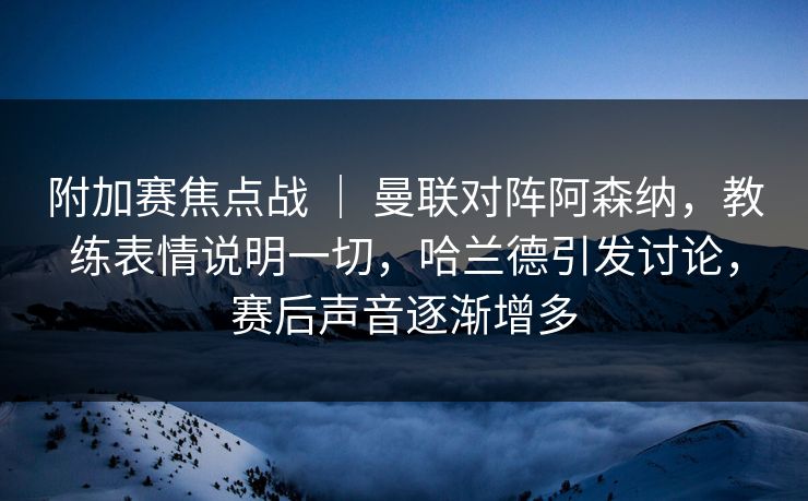 附加赛焦点战 ｜ 曼联对阵阿森纳，教练表情说明一切，哈兰德引发讨论，赛后声音逐渐增多