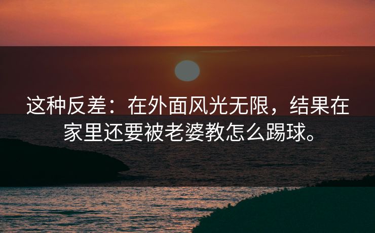 这种反差：在外面风光无限，结果在家里还要被老婆教怎么踢球。