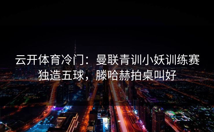 云开体育冷门：曼联青训小妖训练赛独造五球，滕哈赫拍桌叫好